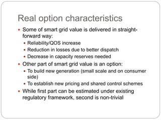 Real option characteristics
 Some of smart grid value is delivered in straight-
forward way:
 Reliability/QOS increase
 Reduction in losses due to better dispatch
 Decrease in capacity reserves needed
 Other part of smart grid value is an option:
 To build new generation (small scale and on consumer
side)
 To establish new pricing and shared control schemes
 While first part can be estimated under existing
regulatory framework, second is non-trivial
 