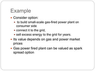 Example
 Consider option:
 to build small-scale gas-fired power plant on
consumer side
 connect it to the grid,
 sell excess energy to the grid for years.
 Its value depends on gas and power market
prices
 Gas power fired plant can be valued as spark
spread option
 