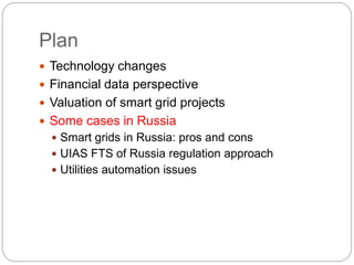 Plan
 Technology changes
 Financial data perspective
 Valuation of smart grid projects
 Some cases in Russia
 Smart grids in Russia: pros and cons
 UIAS FTS of Russia regulation approach
 Utilities automation issues
 