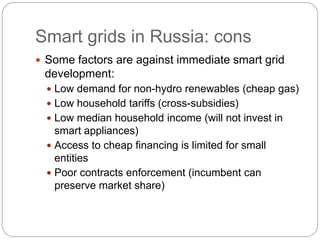 Smart grids in Russia: cons
 Some factors are against immediate smart grid
development:
 Low demand for non-hydro renewables (cheap gas)
 Low household tariffs (cross-subsidies)
 Low median household income (will not invest in
smart appliances)
 Access to cheap financing is limited for small
entities
 Poor contracts enforcement (incumbent can
preserve market share)
 