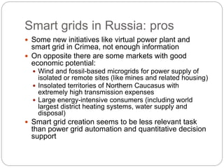 Smart grids in Russia: pros
 Some new initiatives like virtual power plant and
smart grid in Crimea, not enough information
 On opposite there are some markets with good
economic potential:
 Wind and fossil-based microgrids for power supply of
isolated or remote sites (like mines and related housing)
 Insolated territories of Northern Caucasus with
extremely high transmission expenses
 Large energy-intensive consumers (including world
largest district heating systems, water supply and
disposal)
 Smart grid creation seems to be less relevant task
than power grid automation and quantitative decision
support
 