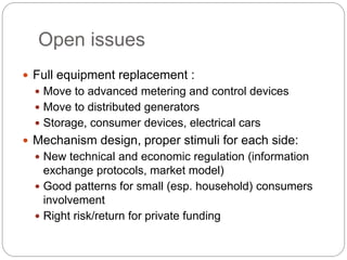 Open issues
 Full equipment replacement :
 Move to advanced metering and control devices
 Move to distributed generators
 Storage, consumer devices, electrical cars
 Mechanism design, proper stimuli for each side:
 New technical and economic regulation (information
exchange protocols, market model)
 Good patterns for small (esp. household) consumers
involvement
 Right risk/return for private funding
 