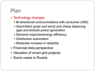 Plan
 Technology changes
 Bi-directional communications with consumer (AMI)
 Intermittent (solar and wind) and cheap balancing
(gas and biofuel) power generation
 Demand response/energy efficiency
 Distribution automation
 Moderate increase in reliability
 Financial data perspective
 Valuation of smart grid projects
 Some cases in Russia
 