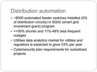Distribution automation
 ~8000 automated feeder switches installed (5%
of distribution circuits) in SGIG (smart grid
investment grant) program
 =>50% shorter and 11%-49% less frequent
outages
 Utilities data analytics market for utilities and
regulators is expected to grow 33% per year
 Cybersecurity plan requirements for subsidized
projects
 