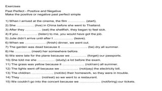 Exercises
Past Perfect - Positive and Negative
Make the positive or negative past perfect simple
1) When I arrived at the cinema, the film …………… (start).
2) She …………… (live) in China before she went to Thailand.
3) After they ………….. (eat) the shellfish, they began to feel sick.
4) If you ……………. (listen) to me, you would have got the job.
5) Julie didn’t arrive until after I …………….. (leave).
6) When we ……………… (finish) dinner, we went out.
7) The garden was dead because it ………………….. (be) dry all summer.
8) He ………….. (meet) her somewhere before.
9) We were late for the plane because we ………….. (forget) our passports.
10) She told me she …………… (study) a lot before the exam.
11) The grass was yellow because it ………………. (not/rain) all summer.
12) The lights went off because we ……………. (not/pay) the electricity bill.
13) The children ………………. (not/do) their homework, so they were in trouble.
14) They ……………… (not/eat) so we went to a restaurant.
15) We couldn’t go into the concert because we ……………… (not/bring) our tickets.
 