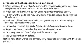 a. For actions that happened before a past event
When we want to talk about an action that happened before a past event,
we often use the past perfect. Look at these examples:
o When I got home yesterday, my father had already cooked dinner.
o I didn't want to go to the movies with my friends because I had seen the
film already.
o My friend offered me an apple in class yesterday, but I wasn't hungry
because I had just eaten lunch.
o I arrived very late at the party. All my friends had already gone home.
o As soon as she had done her homework, she went to bed.
o I was very tired as I hadn't slept well for several days.
o Had you seen the film before?
Notice how often words like already, just, never etc. are used with the past
perfect.
 