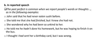 b. In reported speech
The past perfect is common when we report people's words or thoughts ..,
as in the following examples:
o John said that he had never eaten sushi before.
o She told me that she had finished, but I knew she had not.
o She wondered why he had been so unkind to her.
o He told me he hadn't done his homework, but he was hoping to finish it on
the bus.
o I thought I had sent her a birthday card, but I was wrong.
 