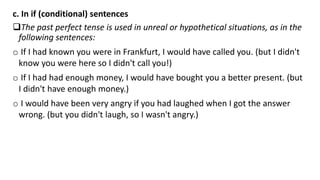 c. In if (conditional) sentences
The past perfect tense is used in unreal or hypothetical situations, as in the
following sentences:
o If I had known you were in Frankfurt, I would have called you. (but I didn't
know you were here so I didn't call you!)
o If I had had enough money, I would have bought you a better present. (but
I didn't have enough money.)
o I would have been very angry if you had laughed when I got the answer
wrong. (but you didn't laugh, so I wasn't angry.)
 