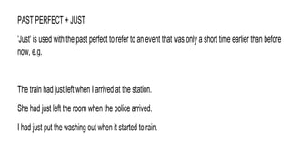 PAST PERFECT + JUST
'Just' is used with the past perfect to refer to an event that was only a short time earlier than before
now, e.g.
The train had just left when I arrived at the station.
She had just left the room when the police arrived.
I had just put the washing out when it started to rain.
 