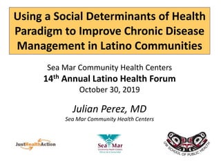 Using a Social Determinants of Health
Paradigm to Improve Chronic Disease
Management in Latino Communities
Sea Mar Community Health Centers
14th Annual Latino Health Forum
October 30, 2019
Julian Perez, MD
Sea Mar Community Health Centers
 