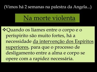 Na morte violenta
Quando os liames entre o corpo e o
períspirito são muito fortes, há a
necessidade da intervenção dos Espíritos
superiores, para que o processo de
desligamento entre a alma e corpo se
opere com a rapidez necessária.
(Vimos há 2 semanas na palestra da Angela...)
 