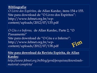 Bibliografia:
O Livro dos Espíritos, de Allan Kardec, itens 154 e 155.
Site para download de “O Livro dos Espíritos”:
http://www.febnet.org.br/wp-
content/uploads/2012/07/135.pdf
O Céu e o Inferno, de Allan Kardec, Parte 2, “O
Passamento”
Site para download de “O Céu e o Inferno”:
http://www.febnet.org.br/wp-
content/uploads/2012/07/138.pdf
Site para download da Revista Espírita, de Allan
Kardec:
http://www.febnet.org.br/blog/geral/pesquisas/downloads-
material-completo/
 
