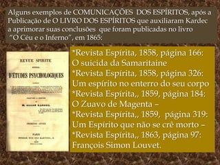 *Revista Espírita, 1858, página 166:
O suicida da Samaritaine
*Revista Espírita, 1858, página 326:
Um espírito no enterro do seu corpo
*Revista Espírita,, 1859, página 184:
O Zuavo de Magenta –
*Revista Espírita,, 1859, página 319:
Um Espírito que não se crê morto –
*Revista Espírita,, 1863, página 97:
François Simon Louvet.
Alguns exemplos de COMUNICAÇÕES DOS ESPÍRITOS, após a
Publicação de O LIVRO DOS ESPÍRITOS que auxiliaram Kardec
a aprimorar suas conclusões que foram publicadas no livro
“O Céu e o Inferno”, em 1865:
 
