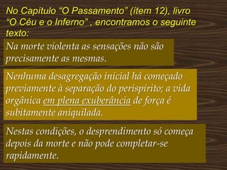 No Capítulo “O Passamento” (ítem 12), livro
“O Céu e o Inferno” , encontramos o seguinte
texto:
Na morte violenta as sensações não são
precisamente as mesmas.
Nenhuma desagregação inicial há começado
previamente à separação do perispírito; a vida
orgânica em plena exuberância de força é
subitamente aniquilada.
Nestas condições, o desprendimento só começa
depois da morte e não pode completar-se
rapidamente.
 