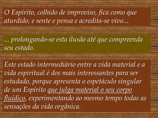 O Espírito, colhido de improviso, fica como que
aturdido, e sente e pensa e acredita-se vivo...
... prolongando-se esta ilusão até que compreenda
seu estado.
Este estado intermediário entre a vida material e a
vida espiritual é dos mais interessantes para ser
estudado, porque apresenta o espetáculo singular
de um Espírito que julga material o seu corpo
fluídico, experimentando ao mesmo tempo todas as
sensações da vida orgânica.
 