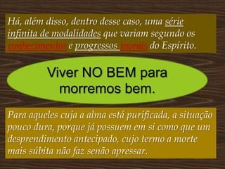 Há, além disso, dentro desse caso, uma série
infinita de modalidades que variam segundo os
conhecimentos e progressos morais do Espírito.
Viver NO BEM para
morremos bem.
Para aqueles cuja a alma está purificada, a situação
pouco dura, porque já possuem em si como que um
desprendimento antecipado, cujo termo a morte
mais súbita não faz senão apressar.
 