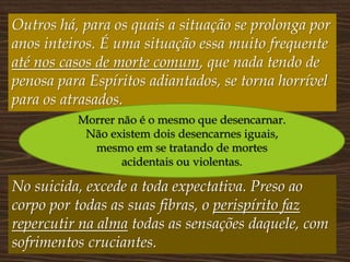 Outros há, para os quais a situação se prolonga por
anos inteiros. É uma situação essa muito frequente
até nos casos de morte comum, que nada tendo de
penosa para Espíritos adiantados, se torna horrível
para os atrasados.
No suicida, excede a toda expectativa. Preso ao
corpo por todas as suas fibras, o perispírito faz
repercutir na alma todas as sensações daquele, com
sofrimentos cruciantes.
Morrer não é o mesmo que desencarnar.
Não existem dois desencarnes iguais,
mesmo em se tratando de mortes
acidentais ou violentas.
 