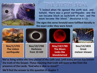 Nov/1/1755
The Lisbon
earthquake
Nov/19/1780
Darkness
from 10 AM
May/19/1780
The Moon
looks like
bloodstained
Nov/13/1833
Great
meteor shower
We’re living within the time period of the sixth seal, until every person has known
the truth of the Gospel. Those rejecting that truth will want to flee from the
presence of the Lamb. “And who is able to stand?”
We’ll find the answer to this question in chapter 7.
The signs this verse foretold were fulfilled literally in
the exact order they were listed:
 