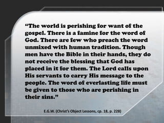 “The world is perishing for want of the
gospel. There is a famine for the word of
God. There are few who preach the word
unmixed with human tradition. Though
men have the Bible in their hands, they do
not receive the blessing that God has
placed in it for them. The Lord calls upon
His servants to carry His message to the
people. The word of everlasting life must
be given to those who are perishing in
their sins.”
E.G.W. (Christ’s Object Lessons, cp. 18, p. 228)
 