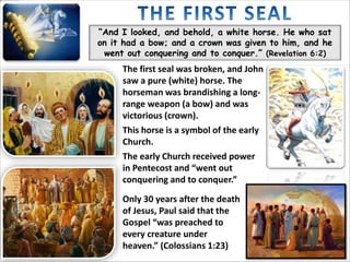 “And I looked, and behold, a white horse. He who sat
on it had a bow; and a crown was given to him, and he
went out conquering and to conquer.” (Revelation 6:2)
The first seal was broken, and John
saw a pure (white) horse. The
horseman was brandishing a long-
range weapon (a bow) and was
victorious (crown).
This horse is a symbol of the early
Church.
The early Church received power
in Pentecost and “went out
conquering and to conquer.”
Only 30 years after the death
of Jesus, Paul said that the
Gospel “was preached to
every creature under
heaven.” (Colossians 1:23)
 
