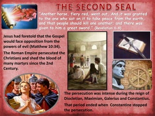“Another horse, fiery red, went out. And it was granted
to the one who sat on it to take peace from the earth,
and that people should kill one another; and there was
given to him a great sword.” (Revelation 6:4)
Jesus had foretold that the Gospel
would face opposition from the
powers of evil (Matthew 10:34).
The Roman Empire persecuted the
Christians and shed the blood of
many martyrs since the 2nd
Century.
The persecution was intense during the reign of
Diocletian, Maximian, Galerius and Constantius.
That period ended when Constantine stopped
the persecution.
 