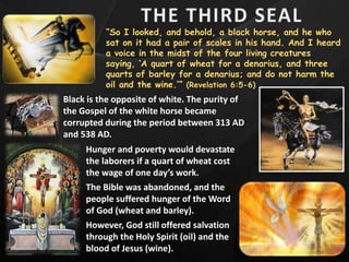 “So I looked, and behold, a black horse, and he who
sat on it had a pair of scales in his hand. And I heard
a voice in the midst of the four living creatures
saying, ‘A quart of wheat for a denarius, and three
quarts of barley for a denarius; and do not harm the
oil and the wine.’” (Revelation 6:5-6)
Black is the opposite of white. The purity of
the Gospel of the white horse became
corrupted during the period between 313 AD
and 538 AD.
Hunger and poverty would devastate
the laborers if a quart of wheat cost
the wage of one day’s work.
The Bible was abandoned, and the
people suffered hunger of the Word
of God (wheat and barley).
However, God still offered salvation
through the Holy Spirit (oil) and the
blood of Jesus (wine).
 