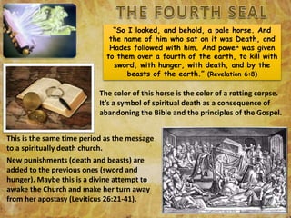 “So I looked, and behold, a pale horse. And
the name of him who sat on it was Death, and
Hades followed with him. And power was given
to them over a fourth of the earth, to kill with
sword, with hunger, with death, and by the
beasts of the earth.” (Revelation 6:8)
The color of this horse is the color of a rotting corpse.
It’s a symbol of spiritual death as a consequence of
abandoning the Bible and the principles of the Gospel.
This is the same time period as the message
to a spiritually death church.
New punishments (death and beasts) are
added to the previous ones (sword and
hunger). Maybe this is a divine attempt to
awake the Church and make her turn away
from her apostasy (Leviticus 26:21-41).
 