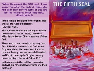 THE FIFTH SEAL“When He opened the fifth seal, I saw
under the altar the souls of those who
had been slain for the word of God and
for the testimony which they held.”
(Revelation 6:9)
In the Temple, the blood of the victims was
shed at the Altar of Holocaust
(Leviticus 4:25).
That’s where John—symbolically—saw the
people (souls, see 1K. 15:29) that were
killed by the Roman Church because of their
faith.
Those martyrs are considered worthy (see
Rev. 3:4) and are assured that God hasn’t
forgotten them. They must wait for some
time until every case has been deliberated
and Christ comes again “to give to every
one according to his work.” (Rev. 22:12)
In that moment, they will be resurrected
and will join “their fellow servants and their
brethren.”
 