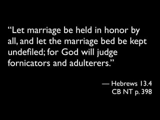 “Let marriage be held in honor by
all, and let the marriage bed be kept
undeﬁled; for God will judge
fornicators and adulterers.”

                         — Hebrews 13.4
                           CB NT p. 398
 