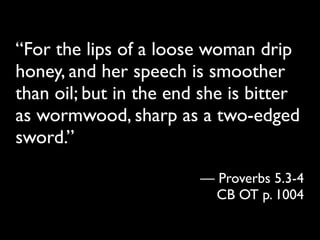 “For the lips of a loose woman drip
honey, and her speech is smoother
than oil; but in the end she is bitter
as wormwood, sharp as a two-edged
sword.”

                        — Proverbs 5.3-4
                          CB OT p. 1004
 