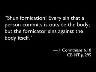 “Shun fornication! Every sin that a
person commits is outside the body;
but the fornicator sins against the
body itself.”

                   — 1 Corinthians 6.18
                         CB NT p. 295
 