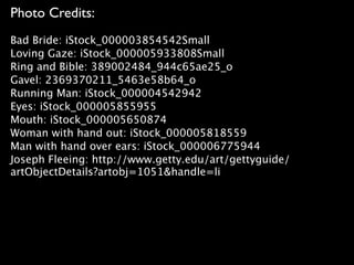 Photo Credits:
Bad Bride: iStock_000003854542Small
Loving Gaze: iStock_000005933808Small
Ring and Bible: 389002484_944c65ae25_o
Gavel: 2369370211_5463e58b64_o
Running Man: iStock_000004542942
Eyes: iStock_000005855955
Mouth: iStock_000005650874
Woman with hand out: iStock_000005818559
Man with hand over ears: iStock_000006775944
Joseph Fleeing: http://www.getty.edu/art/gettyguide/
artObjectDetails?artobj=1051&handle=li
 