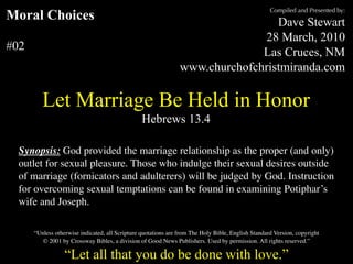Compiled and Presented by:
Moral Choices                                                                    Dave Stewart
                                                                              28 March, 2010
#02                                                                           Las Cruces, NM
                                                                www.churchofchristmiranda.com

         Let Marriage Be Held in Honor
                                                 Hebrews 13.4

  Synopsis: God provided the marriage relationship as the proper (and only)
  outlet for sexual pleasure. Those who indulge their sexual desires outside
  of marriage (fornicators and adulterers) will be judged by God. Instruction
  for overcoming sexual temptations can be found in examining Potiphar’s
  wife and Joseph.

      “Unless otherwise indicated, all Scripture quotations are from The Holy Bible, English Standard Version, copyright
         © 2001 by Crossway Bibles, a division of Good News Publishers. Used by permission. All rights reserved.”

                  “Let all that you do be done with love.”
 