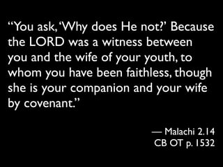 “You ask, ‘Why does He not?’ Because
the LORD was a witness between
you and the wife of your youth, to
whom you have been faithless, though
she is your companion and your wife
by covenant.”

                         — Malachi 2.14
                         CB OT p. 1532
 