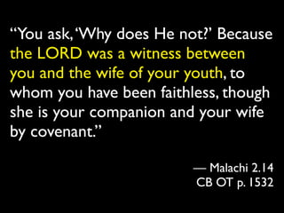 “You ask, ‘Why does He not?’ Because
the LORD was a witness between
you and the wife of your youth, to
whom you have been faithless, though
she is your companion and your wife
by covenant.”

                         — Malachi 2.14
                         CB OT p. 1532
 