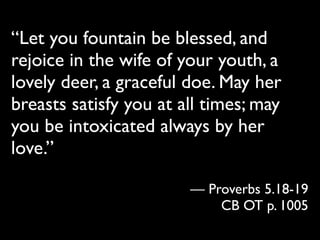“Let you fountain be blessed, and
rejoice in the wife of your youth, a
lovely deer, a graceful doe. May her
breasts satisfy you at all times; may
you be intoxicated always by her
love.”

                        — Proverbs 5.18-19
                            CB OT p. 1005
 