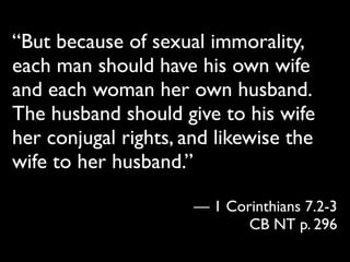 “But because of sexual immorality,
each man should have his own wife
and each woman her own husband.
The husband should give to his wife
her conjugal rights, and likewise the
wife to her husband.”

                      — 1 Corinthians 7.2-3
                             CB NT p. 296
 