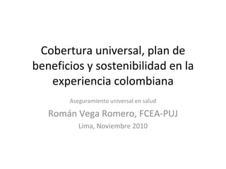 Cobertura universal, plan de beneficios y sostenibilidad en la experiencia colombiana Aseguramiento universal en salud Román Vega Romero, FCEA-PUJ Lima, Noviembre 2010 