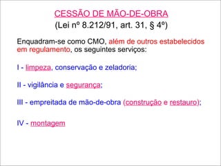 CESSÃO DE MÃO-DE-OBRA (Lei nº 8.212/91, art. 31, § 4º) Enquadram-se como CMO,  além de outros estabelecidos em regulamento , os seguintes serviços: I -  limpeza , conservação e zeladoria; II - vigilância e  segurança ; III - empreitada de mão-de-obra  ( construção  e  restauro ) ; IV -  montagem 