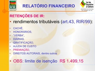 RELATÓRIO FINANCEIRO   RETENÇÕES DE IR: rendimentos tributáveis ( art.43, RIR/99 ): CACHÊ,  HONORÁRIOS,  “ VERBA”,  DIÁRIAS,  GRATIFICAÇÃO,  AJUDA DE CUSTO PREMIAÇÃO ,  DIREITOS AUTORAIS, dentre outros OBS : limite de isenção  R$ 1.499,15 