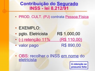Contribuição do  Segurado INSS - lei 8.212/91 PROD. CULT. (PJ)  contrata   Pessoa Física EXEMPLO: pgto. Eletricista  R$ 1.000,00  (-) retenção 11%  (R$ 110,00) valor pago   R$ 890,00 OBS:  recolher o INSS  em nome  do  eletricista A retenção se presume feita 