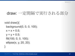 draw: һgǌgФ벿void draw(){  background(0, 0, 0, 100);  x = x + 0.5;  y = y + 0.5;  fill(100, 0, 0, 100);  ellipse(x, y, 20, 20);}2010.5.17ץߥ󥰼Փ  N.Shimizu<chiko at kaetsu.ac.jp>27