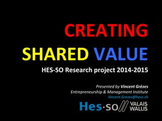 CREATING
SHARED VALUE
HES-SO Research project 2014-2015
Presented by Vincent Grèzes
Entrepreneurship & Management Institute
Vincent.Grezes@hevs.ch
 