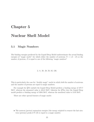 Chapter 5
Nuclear Shell Model
5.1 Magic Numbers
The binding energies predicted by the Liquid Drop Model underestimate the actual binding
energies of “magic nuclei” for which either the number of neutrons N = (A − Z) or the
number of protons, Z is equal to one of the following “magic numbers”
2, 8, 20, 28, 50, 82, 126.
This is particularly the case for “doubly magic” nuclei in which both the number of neutrons
and the number of protons are equal to magic numbers.
For example for 56
28Ni (nickel) the Liquid Drop Model predicts a binding energy of 477.7
MeV, whereas the measured value is 484.0 MeV. Likewise for 132
50 Sn (tin) the Liquid Drop
model predicts a binding energy of 1084 MeV, whereas the measured value is 1110 MeV.
There are other special features of magic nuclei:
• The neutron (proton) separation energies (the energy required to remove the last neu-
tron (proton)) peaks if N (Z) is equal to a magic number.
35
 