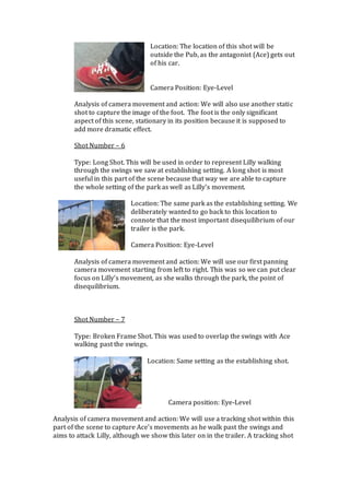 Location: The location of this shot will be
outside the Pub, as the antagonist (Ace) gets out
of his car.
Camera Position: Eye-Level
Analysis of camera movement and action: We will also use another static
shot to capture the image of the foot. The foot is the only significant
aspect of this scene, stationary in its position because it is supposed to
add more dramatic effect.
Shot Number – 6
Type: Long Shot. This will be used in order to represent Lilly walking
through the swings we saw at establishing setting. A long shot is most
useful in this part of the scene because that way we are able to capture
the whole setting of the park as well as Lilly’s movement.
Location: The same park as the establishing setting. We
deliberately wanted to go back to this location to
connote that the most important disequilibrium of our
trailer is the park.
Camera Position: Eye-Level
Analysis of camera movement and action: We will use our first panning
camera movement starting from left to right. This was so we can put clear
focus on Lilly’s movement, as she walks through the park, the point of
disequilibrium.
Shot Number – 7
Type: Broken Frame Shot. This was used to overlap the swings with Ace
walking past the swings.
Location: Same setting as the establishing shot.
Camera position: Eye-Level
Analysis of camera movement and action: We will use a tracking shot within this
part of the scene to capture Ace’s movements as he walk past the swings and
aims to attack Lilly, although we show this later on in the trailer. A tracking shot
 