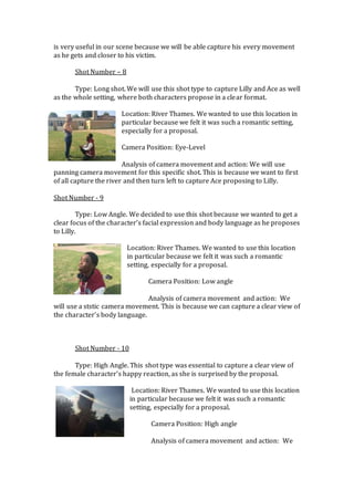 is very useful in our scene because we will be able capture his every movement
as he gets and closer to his victim.
Shot Number – 8
Type: Long shot. We will use this shot type to capture Lilly and Ace as well
as the whole setting, where both characters propose in a clear format.
Location: River Thames. We wanted to use this location in
particular because we felt it was such a romantic setting,
especially for a proposal.
Camera Position: Eye-Level
Analysis of camera movement and action: We will use
panning camera movement for this specific shot. This is because we want to first
of all capture the river and then turn left to capture Ace proposing to Lilly.
Shot Number - 9
Type: Low Angle. We decided to use this shot because we wanted to get a
clear focus of the character’s facial expression and body language as he proposes
to Lilly.
Location: River Thames. We wanted to use this location
in particular because we felt it was such a romantic
setting, especially for a proposal.
Camera Position: Low angle
Analysis of camera movement and action: We
will use a ststic camera movement. This is because we can capture a clear view of
the character’s body language.
Shot Number - 10
Type: High Angle. This shot type was essential to capture a clear view of
the female character’s happy reaction, as she is surprised by the proposal.
Location: River Thames. We wanted to use this location
in particular because we felt it was such a romantic
setting, especially for a proposal.
Camera Position: High angle
Analysis of camera movement and action: We
 