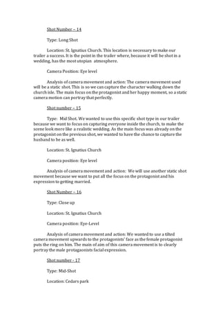 Shot Number – 14
Type: Long Shot
Location: St. Ignatius Church. This location is necessary to make our
trailer a success. It is the point in the trailer where, because it will be shot in a
wedding, has the most utopian atmosphere.
Camera Position: Eye level
Analysis of camera movement and action: The camera movement used
will be a static shot. This is so we can capture the character walking down the
church isle. The main focus on the protagonist and her happy moment, so a static
camera motion can portray that perfectly.
Shot number – 15
Type: Mid Shot. We wanted to use this specific shot type in our trailer
because we want to focus on capturing everyone inside the church, to make the
scene look more like a realistic wedding. As the main focus was already on the
protagonist on the previous shot, we wanted to have the chance to capture the
husband to be as well.
Location: St. Ignatius Church
Camera position: Eye level
Analysis of camera movement and action: We will use another static shot
movement because we want to put all the focus on the protagonist and his
expression to getting married.
Shot Number – 16
Type: Close up
Location: St. Ignatius Church
Camera position: Eye-Level
Analysis of camera movement and action: We wanted to use a tilted
camera movement upwards to the protagonists’ face as the female protagonist
puts the ring on him. The main of aim of this camera movement is to clearly
portray the male protagaonists facial expression.
Shot number - 17
Type: Mid-Shot
Location: Cedars park
 