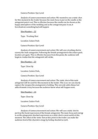 Camera Position: Eye-Level
Analysis of camera movement and action: We wanted to use a static shot
for this moment in the trailer because the main focus is put on the candle as the
antagonist puts it out. This is effective because the candle can be shown as the
happy atmosphere of the wedding and as the antagonist puts it out, it
foreshadows something bad will happen
Shot Number – 22
Type: Tracking Shot
Location: Cedars Park
Camera Position: Eye-Level
Analysis of camera movement and action: We will use a tracking shot to
convey the male antagonist. Following the female protagonist in the cedars park
location yet again. This is effective because from this point, the audience will
begin to realize that the antagonist will strike.
Shot Number – 23
Type: Close Up
Location: Cedars Park.
Camera Position: Eye-Level
Analysis of camera movement and action: The static shot of the male
antagonist will be used for this moment in the trailer. This is so we can clearly
capture the weapon the anatagonist is holding. This not only adds climax but
adds dramatic irony because the audience know what will happen next.
Shot Number – 24
Type: Close Up
Location: Cedars Park
Camera Position: Eye-Level
Analysis of camera movement and action: We will use a static shot to
portray the facial expression of the female antagonist. The main focus and energy
is on the antagonists shocked expression so a ststic shot is most useful at this
moment. The effect of the ststic shot at this point in the trailer can make the
audience feed of the charcters enrgy by feeling shocked as well.
 