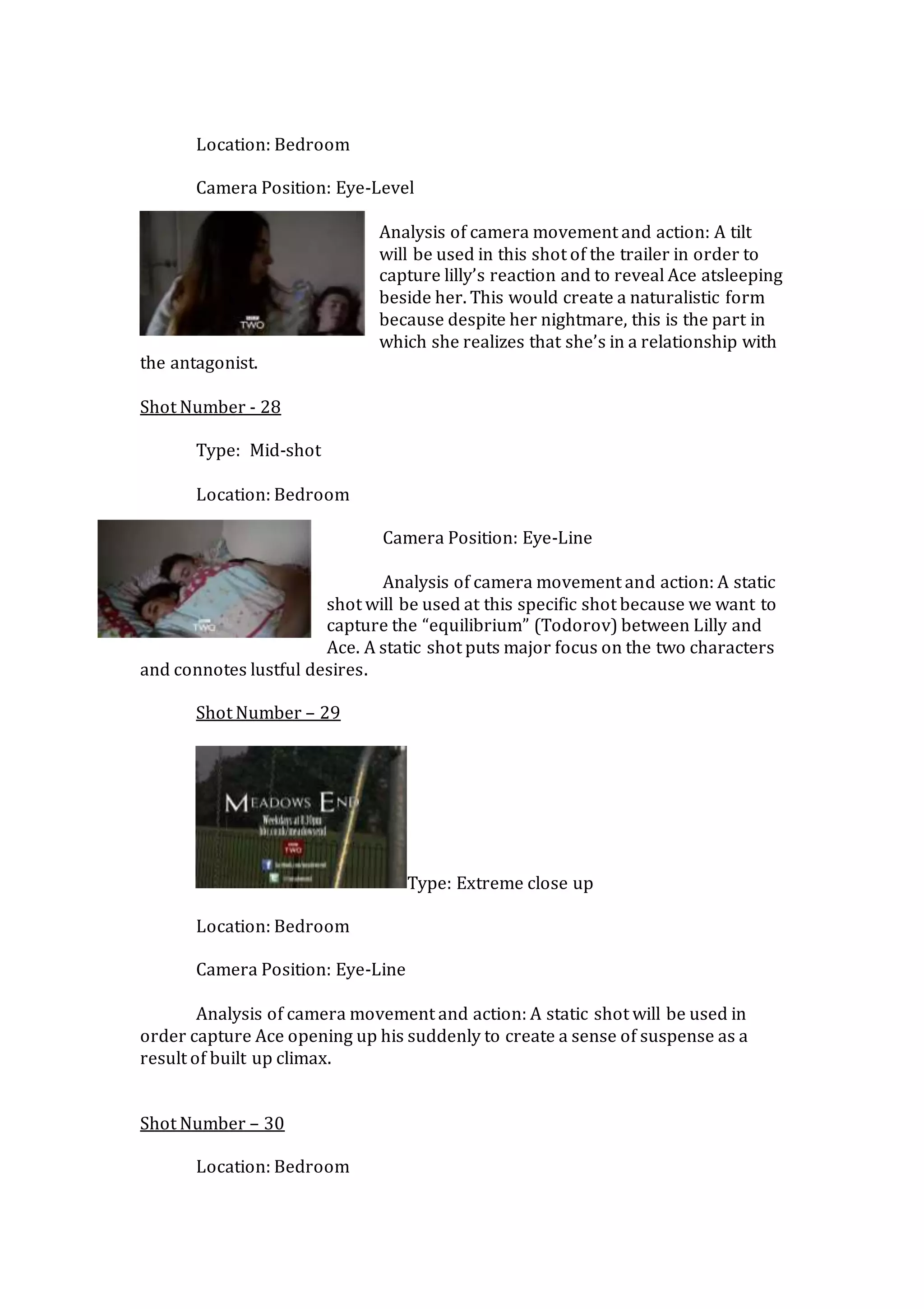 Location: Bedroom
Camera Position: Eye-Level
Analysis of camera movement and action: A tilt
will be used in this shot of the trailer in order to
capture lilly’s reaction and to reveal Ace atsleeping
beside her. This would create a naturalistic form
because despite her nightmare, this is the part in
which she realizes that she’s in a relationship with
the antagonist.
Shot Number - 28
Type: Mid-shot
Location: Bedroom
Camera Position: Eye-Line
Analysis of camera movement and action: A static
shot will be used at this specific shot because we want to
capture the “equilibrium” (Todorov) between Lilly and
Ace. A static shot puts major focus on the two characters
and connotes lustful desires.
Shot Number – 29
Type: Extreme close up
Location: Bedroom
Camera Position: Eye-Line
Analysis of camera movement and action: A static shot will be used in
order capture Ace opening up his suddenly to create a sense of suspense as a
result of built up climax.
Shot Number – 30
Location: Bedroom
 