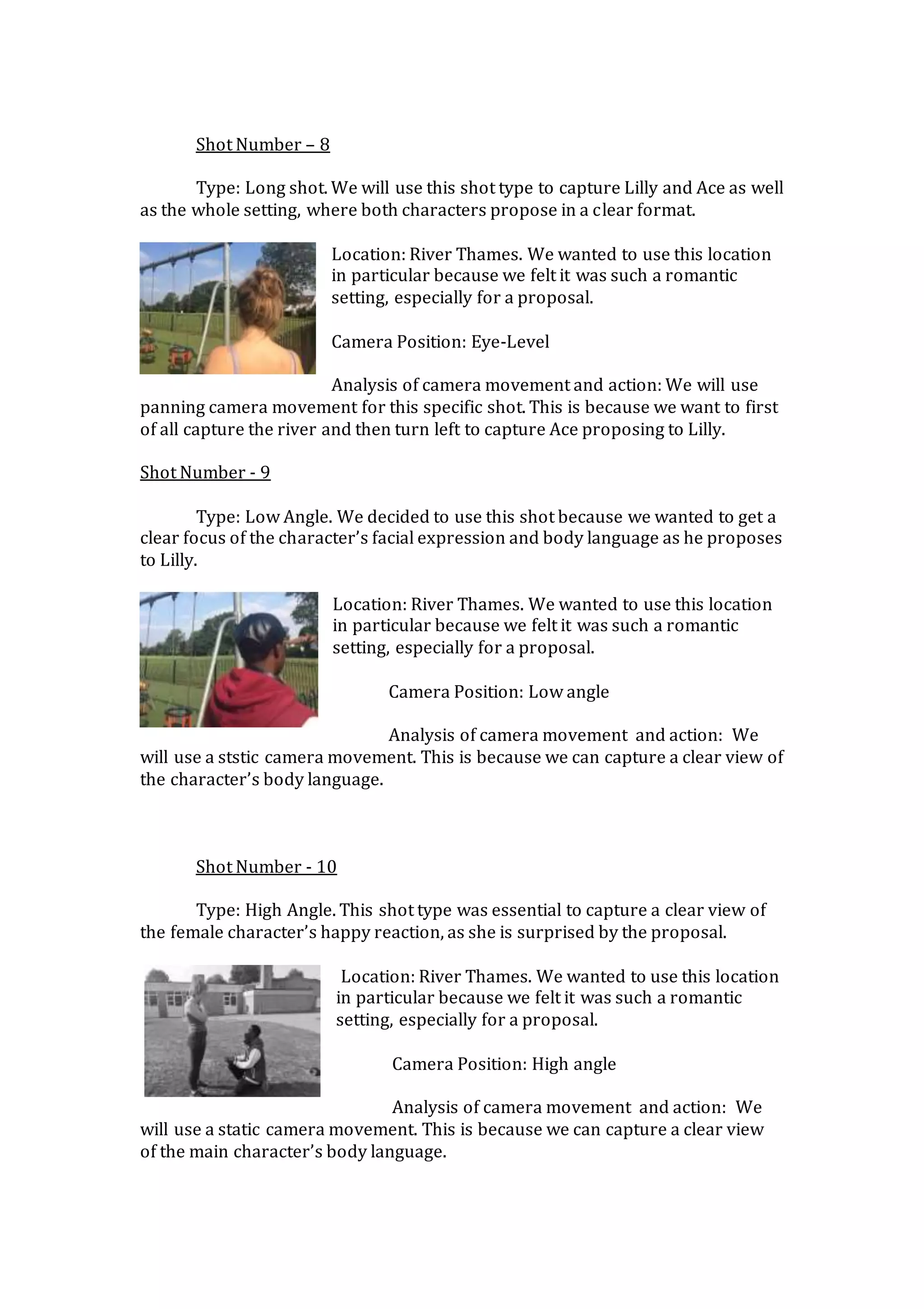 Shot Number – 8
Type: Long shot. We will use this shot type to capture Lilly and Ace as well
as the whole setting, where both characters propose in a clear format.
Location: River Thames. We wanted to use this location
in particular because we felt it was such a romantic
setting, especially for a proposal.
Camera Position: Eye-Level
Analysis of camera movement and action: We will use
panning camera movement for this specific shot. This is because we want to first
of all capture the river and then turn left to capture Ace proposing to Lilly.
Shot Number - 9
Type: Low Angle. We decided to use this shot because we wanted to get a
clear focus of the character’s facial expression and body language as he proposes
to Lilly.
Location: River Thames. We wanted to use this location
in particular because we felt it was such a romantic
setting, especially for a proposal.
Camera Position: Low angle
Analysis of camera movement and action: We
will use a ststic camera movement. This is because we can capture a clear view of
the character’s body language.
Shot Number - 10
Type: High Angle. This shot type was essential to capture a clear view of
the female character’s happy reaction, as she is surprised by the proposal.
Location: River Thames. We wanted to use this location
in particular because we felt it was such a romantic
setting, especially for a proposal.
Camera Position: High angle
Analysis of camera movement and action: We
will use a static camera movement. This is because we can capture a clear view
of the main character’s body language.
 